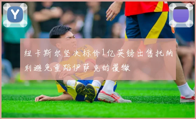 纽卡斯尔坚决标价1亿英镑出售托纳利避免重蹈伊萨克的覆辙