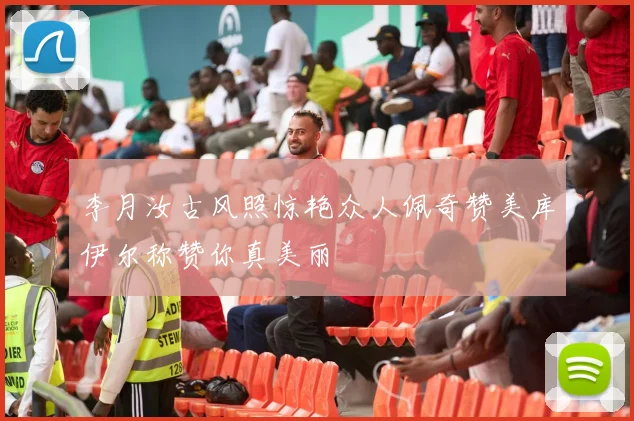 李月汝古风照惊艳众人佩奇赞美库伊尔称赞你真美丽