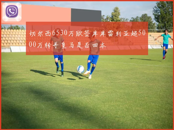 切尔西6530万欧签库库雷利亚超5000万转手皇马是否回本