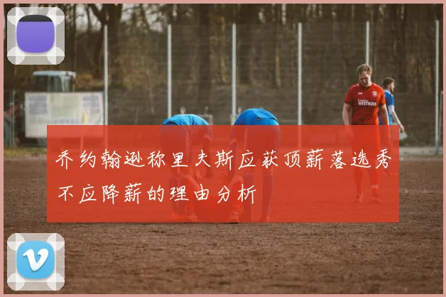 乔约翰逊称里夫斯应获顶薪落选秀不应降薪的理由分析