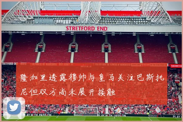隆加里透露穆帅与皇马关注巴斯托尼但双方尚未展开接触
