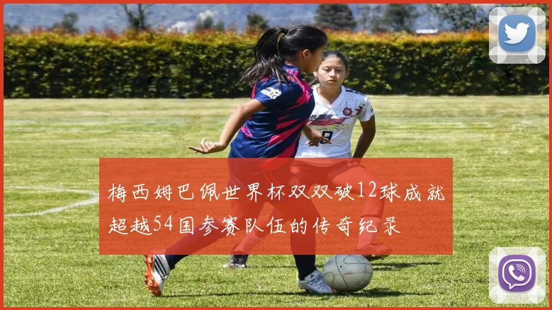 梅西姆巴佩世界杯双双破12球成就超越54国参赛队伍的传奇纪录