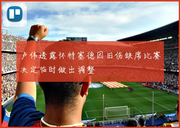 卢伟透露怀特塞德因旧伤缺席比赛决定临时做出调整