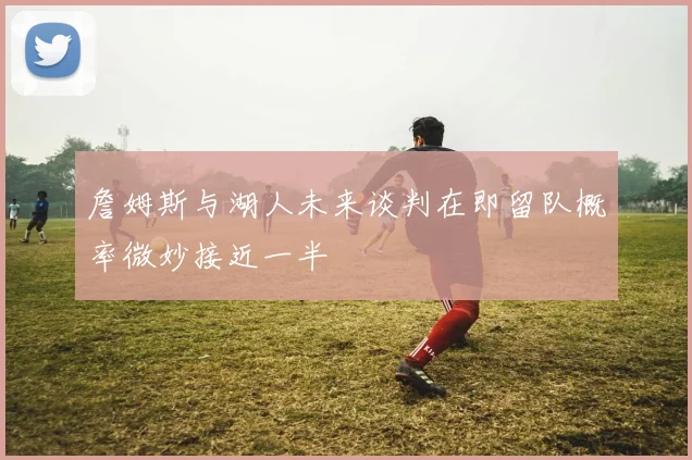 詹姆斯与湖人未来谈判在即留队概率微妙接近一半