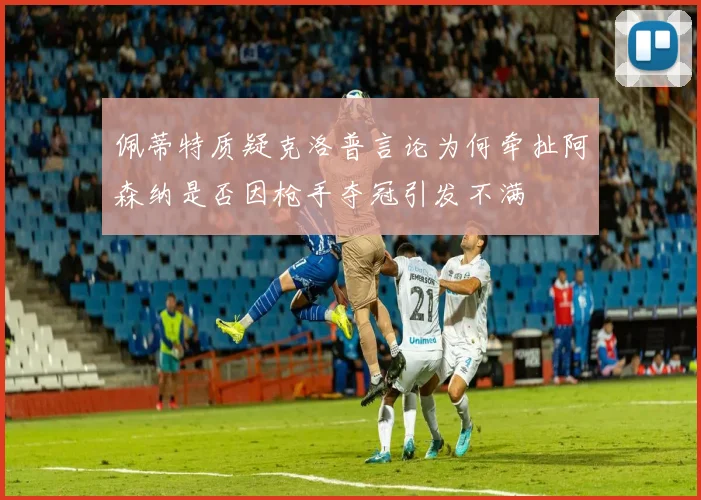 佩蒂特质疑克洛普言论为何牵扯阿森纳是否因枪手夺冠引发不满