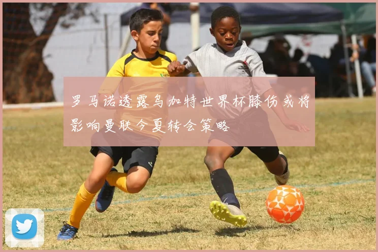 罗马诺透露乌加特世界杯膝伤或将影响曼联今夏转会策略