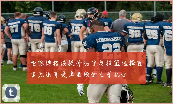 伦德博格谈提升防守与投篮选择直言无法享受库里般的出手机会