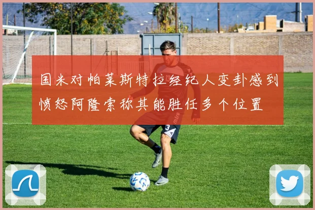 国米对帕莱斯特拉经纪人变卦感到愤怒阿隆索称其能胜任多个位置