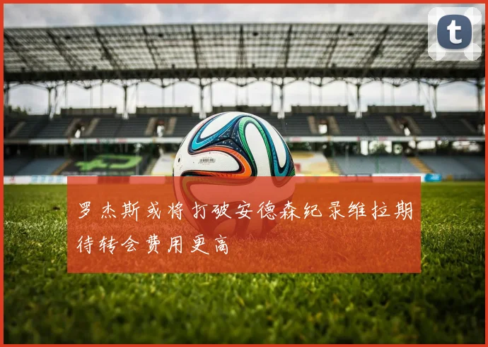 罗杰斯或将打破安德森纪录维拉期待转会费用更高