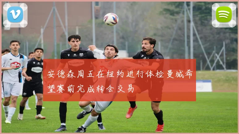 安德森周五在纽约进行体检曼城希望赛前完成转会交易
