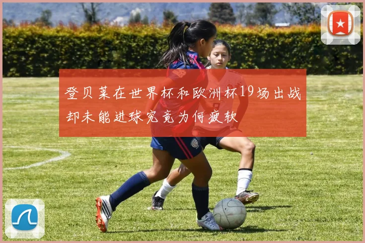登贝莱在世界杯和欧洲杯19场出战却未能进球究竟为何疲软