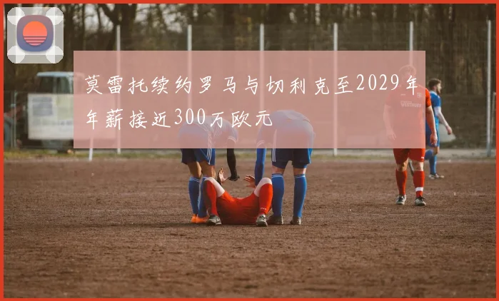 莫雷托续约罗马与切利克至2029年年薪接近300万欧元