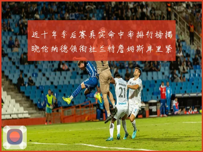 近十年季后赛真实命中率排行榜揭晓伦纳德领衔杜兰特詹姆斯库里紧随其后