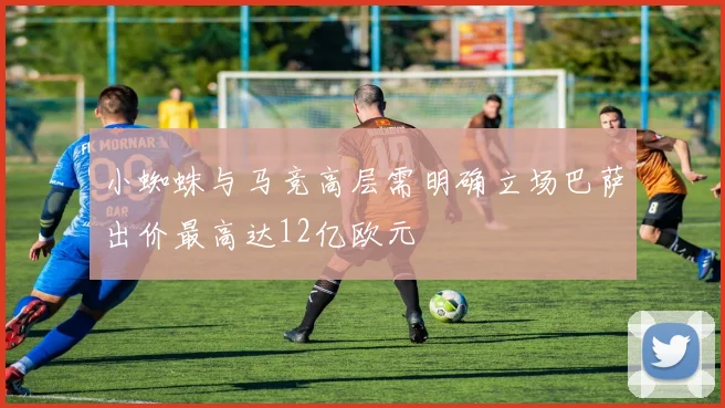 小蜘蛛与马竞高层需明确立场巴萨出价最高达12亿欧元